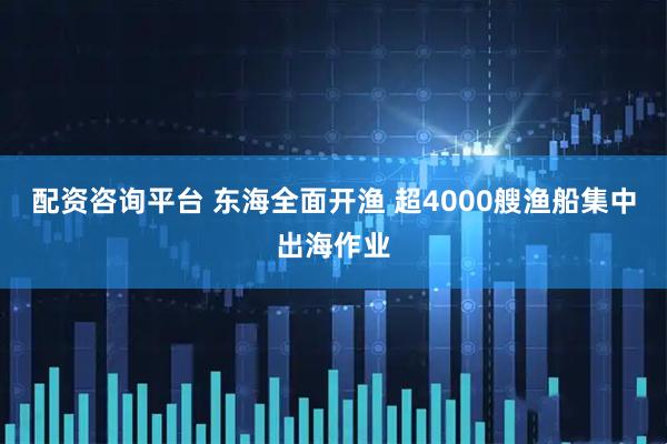 配资咨询平台 东海全面开渔 超4000艘渔船集中出海作业