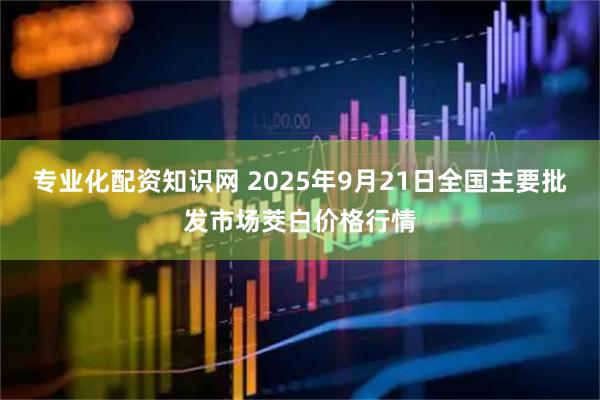 专业化配资知识网 2025年9月21日全国主要批发市场茭白价格行情