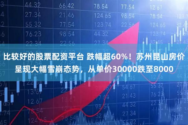 比较好的股票配资平台 跌幅超60%！苏州昆山房价呈现大幅雪崩态势，从单价30000跌至8000