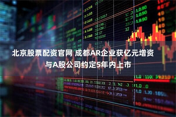 北京股票配资官网 成都AR企业获亿元增资     与A股公司约定5年内上市