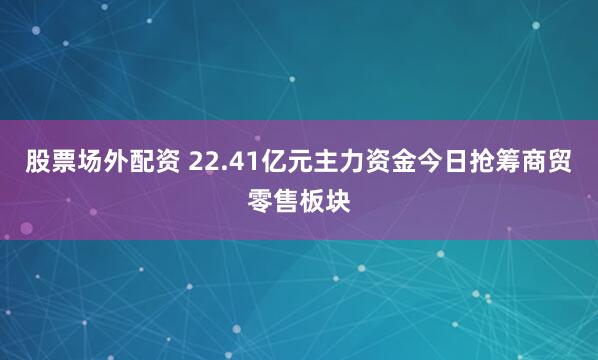 股票场外配资 22.41亿元主力资金今日抢筹商贸零售板块