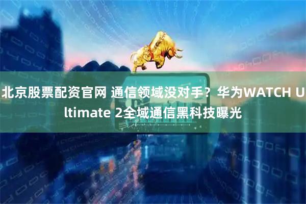 北京股票配资官网 通信领域没对手？华为WATCH Ultimate 2全域通信黑科技曝光