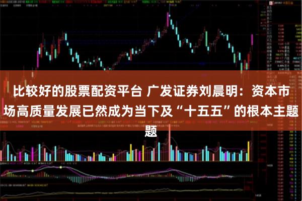 比较好的股票配资平台 广发证券刘晨明：资本市场高质量发展已然成为当下及“十五五”的根本主题