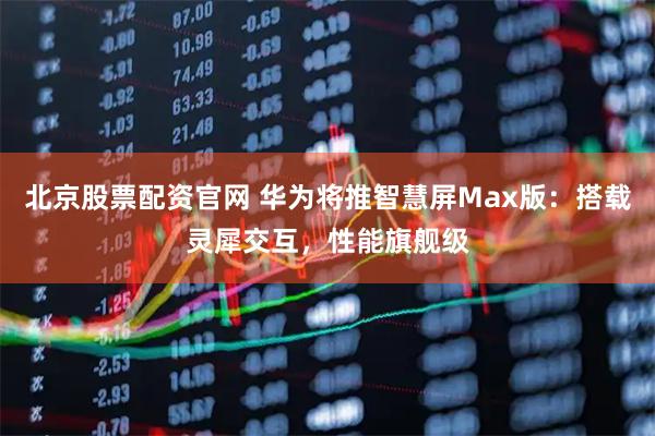 北京股票配资官网 华为将推智慧屏Max版：搭载灵犀交互，性能旗舰级