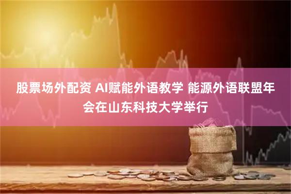 股票场外配资 AI赋能外语教学 能源外语联盟年会在山东科技大学举行