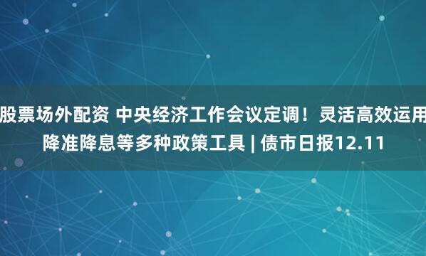 股票场外配资 中央经济工作会议定调！灵活高效运用降准降息等多种政策工具 | 债市日报12.11