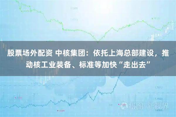 股票场外配资 中核集团：依托上海总部建设，推动核工业装备、标准等加快“走出去”