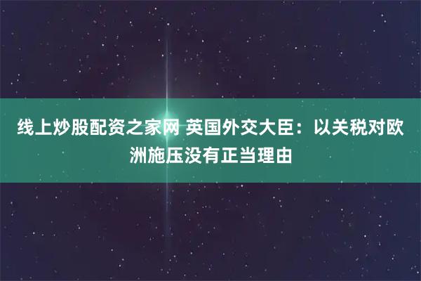 线上炒股配资之家网 英国外交大臣：以关税对欧洲施压没有正当理由