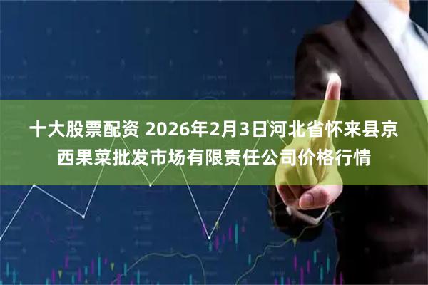 十大股票配资 2026年2月3日河北省怀来县京西果菜批发市场有限责任公司价格行情