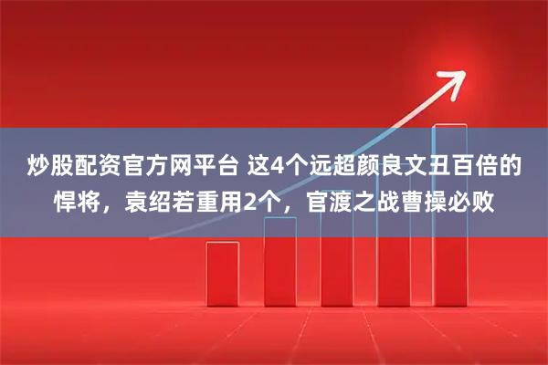 炒股配资官方网平台 这4个远超颜良文丑百倍的悍将，袁绍若重用2个，官渡之战曹操必败