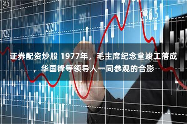 证券配资炒股 1977年，毛主席纪念堂竣工落成，华国锋等领导人一同参观的合影