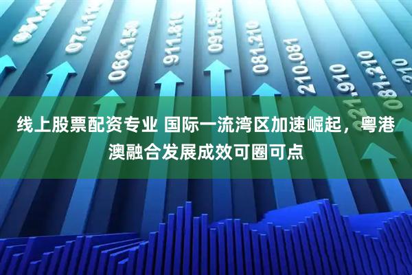 线上股票配资专业 国际一流湾区加速崛起，粤港澳融合发展成效可圈可点