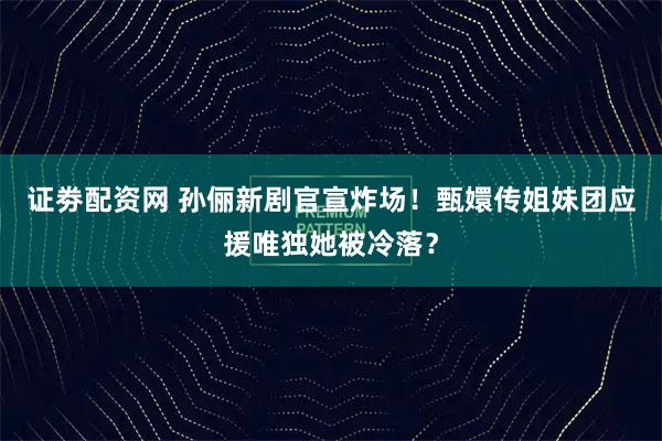 证劵配资网 孙俪新剧官宣炸场！甄嬛传姐妹团应援唯独她被冷落？