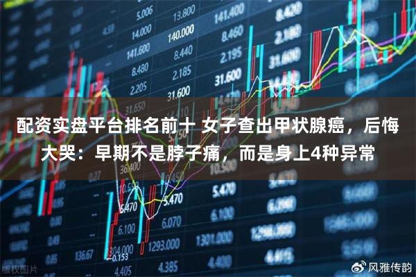 配资实盘平台排名前十 女子查出甲状腺癌，后悔大哭：早期不是脖子痛，而是身上4种异常