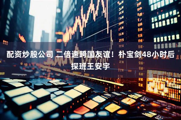 配资炒股公司 二倍速跨国友谊！朴宝剑48小时后探班王安宇
