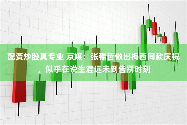 配资炒股真专业 京媒：张稀哲做出梅西同款庆祝，似乎在说生涯远未到告别时刻