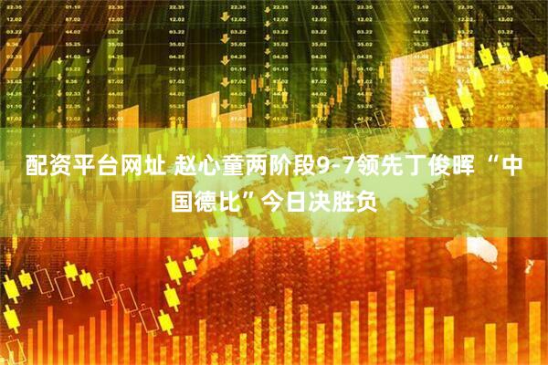 配资平台网址 赵心童两阶段9-7领先丁俊晖 “中国德比”今日决胜负