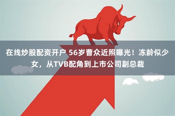 在线炒股配资开户 56岁曹众近照曝光！冻龄似少女，从TVB配角到上市公司副总裁