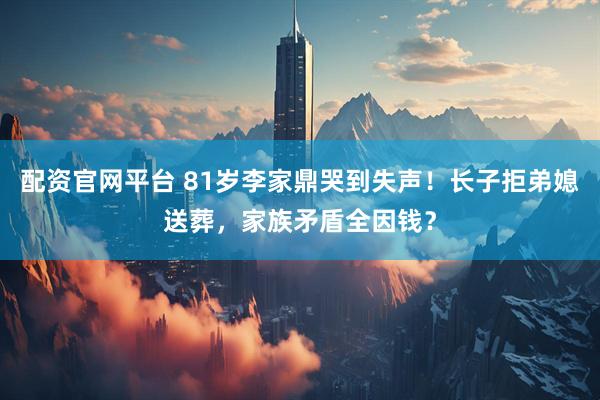 配资官网平台 81岁李家鼎哭到失声！长子拒弟媳送葬，家族矛盾全因钱？
