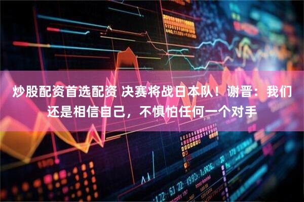 炒股配资首选配资 决赛将战日本队！谢晋：我们还是相信自己，不惧怕任何一个对手