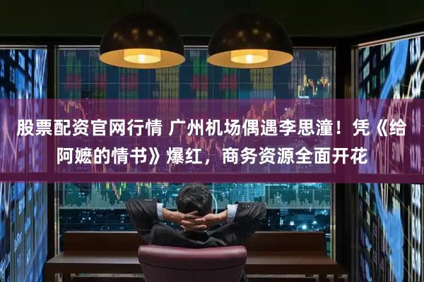 股票配资官网行情 广州机场偶遇李思潼！凭《给阿嬷的情书》爆红，商务资源全面开花