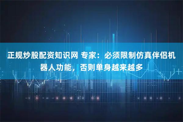 正规炒股配资知识网 专家：必须限制仿真伴侣机器人功能，否则单身越来越多