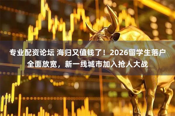 专业配资论坛 海归又值钱了！2026留学生落户全面放宽，新一线城市加入抢人大战