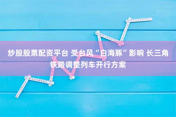 炒股股票配资平台 受台风“白海豚”影响 长三角铁路调整列车开行方案