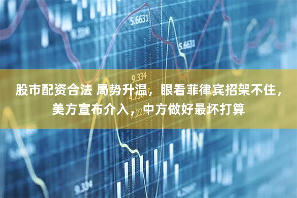 股市配资合法 局势升温，眼看菲律宾招架不住，美方宣布介入，中方做好最坏打算