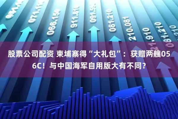股票公司配资 柬埔寨得“大礼包”：获赠两艘056C！与中国海军自用版大有不同？