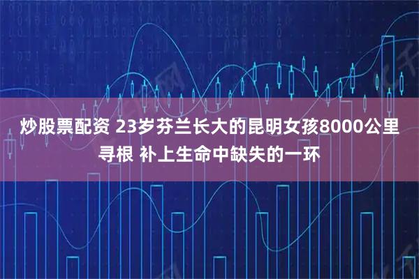 炒股票配资 23岁芬兰长大的昆明女孩8000公里寻根 补上生命中缺失的一环