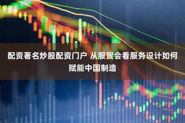 配资著名炒股配资门户 从服贸会看服务设计如何赋能中国制造