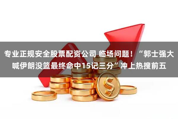 专业正规安全股票配资公司 临场问题！“郭士强大喊伊朗没篮最终命中15记三分”冲上热搜前五
