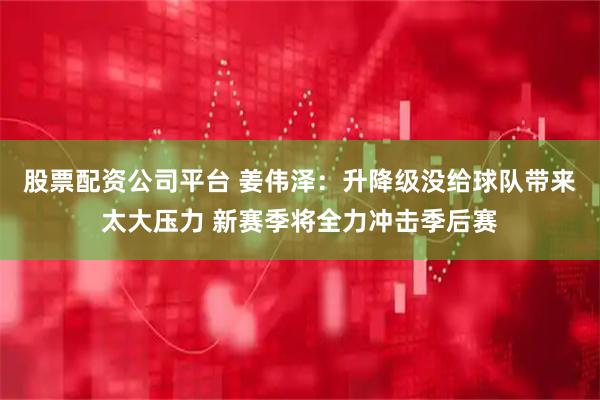 股票配资公司平台 姜伟泽：升降级没给球队带来太大压力 新赛季将全力冲击季后赛